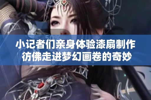 小记者们亲身体验漆扇制作 彷佛走进梦幻画卷的奇妙旅程