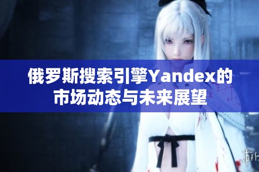 俄罗斯搜索引擎Yandex的市场动态与未来展望