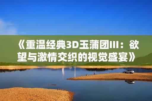 《重温经典3D玉蒲团III：欲望与激情交织的视觉盛宴》