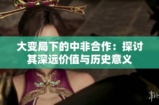 大变局下的中非合作：探讨其深远价值与历史意义