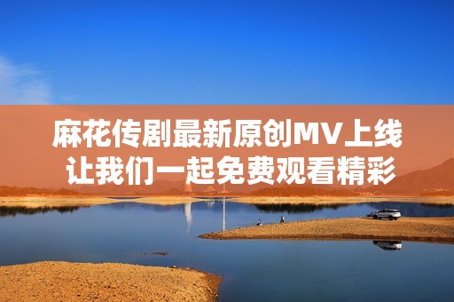 麻花传剧最新原创MV上线 让我们一起免费观看精彩片段