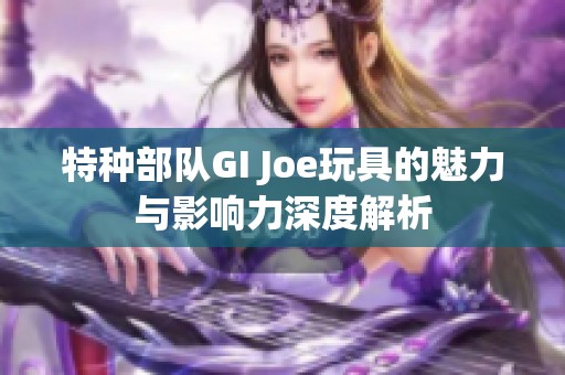 特种部队GI Joe玩具的魅力与影响力深度解析