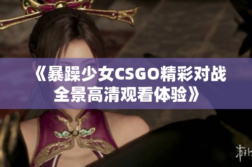 《暴躁少女CSGO精彩对战全景高清观看体验》