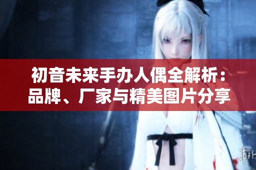 初音未来手办人偶全解析：品牌、厂家与精美图片分享