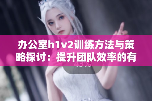 办公室h1v2训练方法与策略探讨：提升团队效率的有效途径