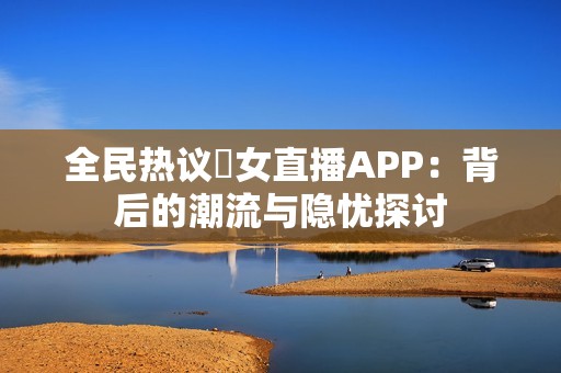 全民热议祼女直播APP：背后的潮流与隐忧探讨