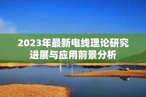 2023年最新电线理论研究进展与应用前景分析