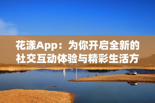 花漾App：为你开启全新的社交互动体验与精彩生活方式