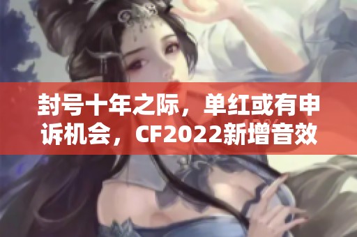 封号十年之际，单红或有申诉机会，CF2022新增音效卡解读