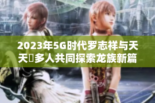 2023年5G时代罗志祥与天天奭多人共同探索龙族新篇章