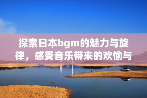 探索日本bgm的魅力与旋律，感受音乐带来的欢愉与活力