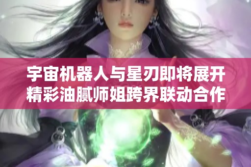 宇宙机器人与星刃即将展开精彩油腻师姐跨界联动合作