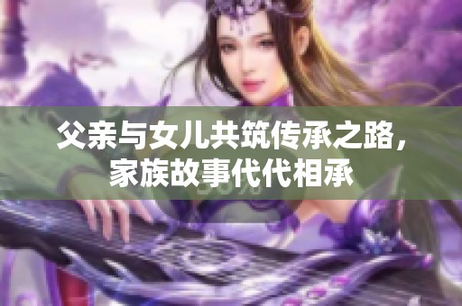 父亲与女儿共筑传承之路，家族故事代代相承