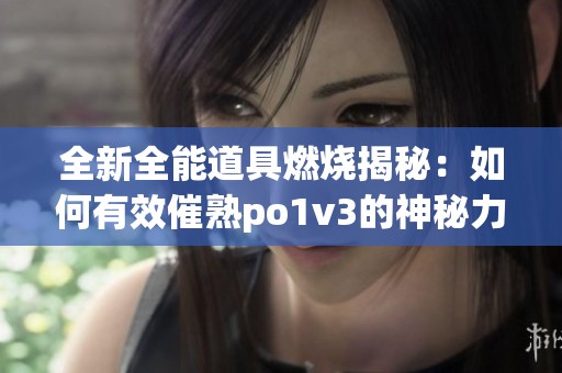 全新全能道具燃烧揭秘：如何有效催熟po1v3的神秘力量