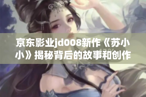 京东影业jd008新作《苏小小》揭秘背后的故事和创作理念