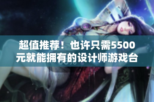 超值推荐！也许只需5500元就能拥有的设计师游戏台式电脑主机