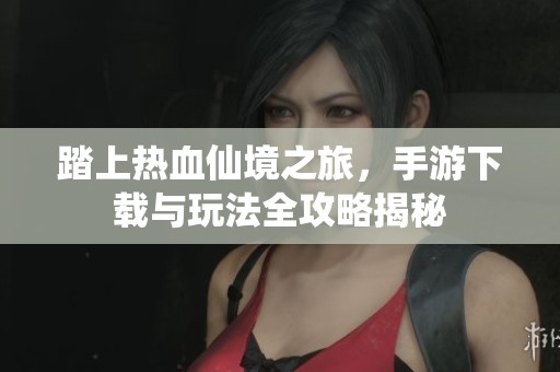 踏上热血仙境之旅，手游下载与玩法全攻略揭秘