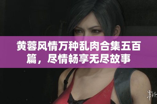 黄蓉风情万种乱肉合集五百篇，尽情畅享无尽故事
