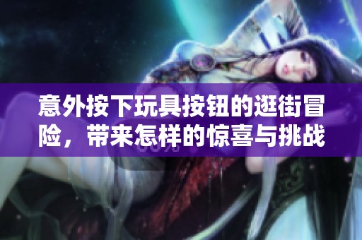 意外按下玩具按钮的逛街冒险，带来怎样的惊喜与挑战