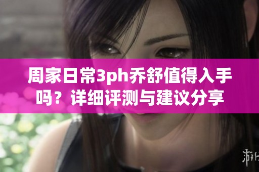周家日常3ph乔舒值得入手吗？详细评测与建议分享