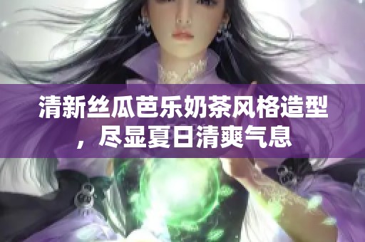 清新丝瓜芭乐奶茶风格造型，尽显夏日清爽气息