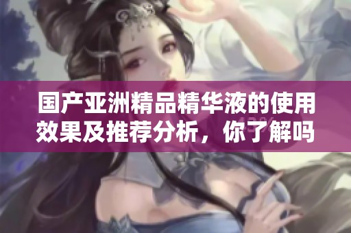 国产亚洲精品精华液的使用效果及推荐分析，你了解吗