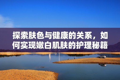探索肤色与健康的关系，如何实现嫩白肌肤的护理秘籍