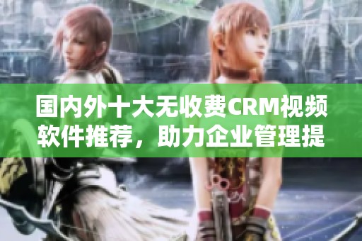国内外十大无收费CRM视频软件推荐，助力企业管理提升