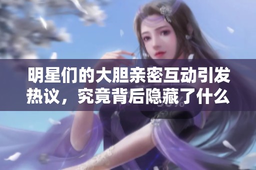 明星们的大胆亲密互动引发热议，究竟背后隐藏了什么秘密