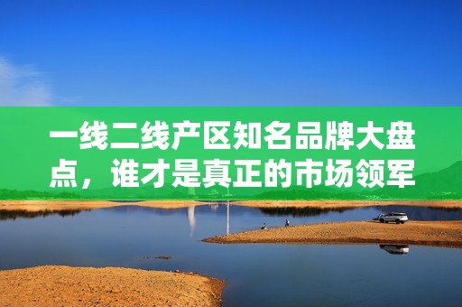 一线二线产区知名品牌大盘点，谁才是真正的市场领军者