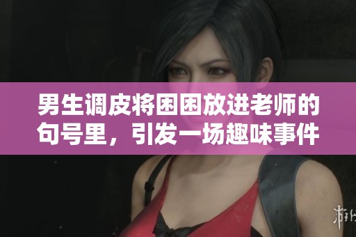 男生调皮将困困放进老师的句号里，引发一场趣味事件