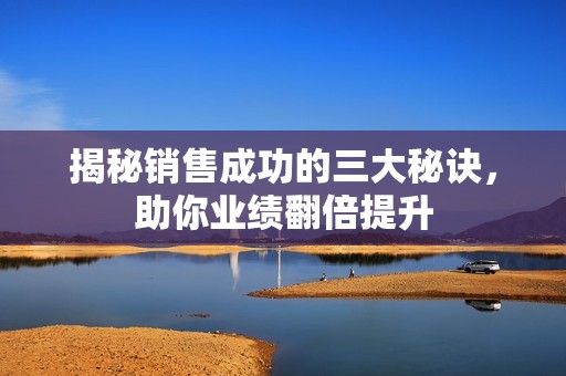 揭秘销售成功的三大秘诀，助你业绩翻倍提升