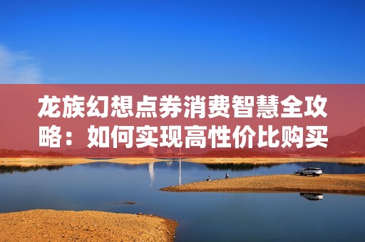 龙族幻想点券消费智慧全攻略：如何实现高性价比购买技巧