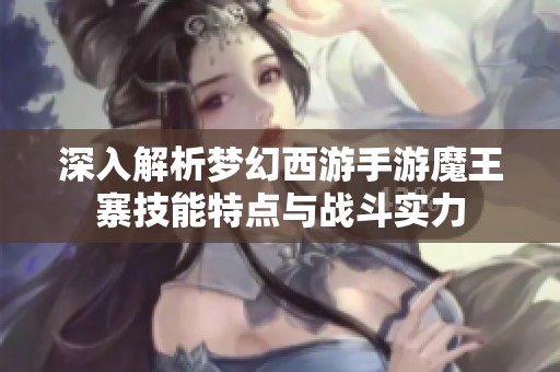 深入解析梦幻西游手游魔王寨技能特点与战斗实力