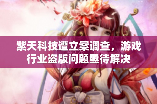 紫天科技遭立案调查，游戏行业盗版问题亟待解决