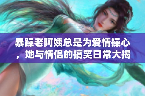 暴躁老阿姨总是为爱情操心，她与情侣的搞笑日常大揭秘