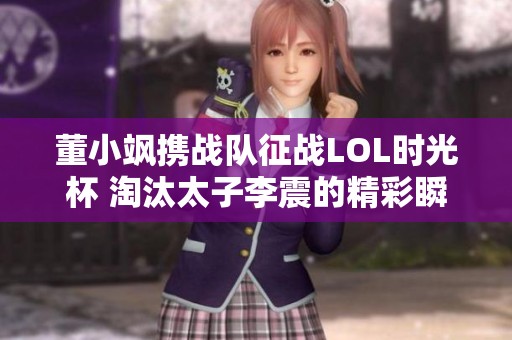 董小飒携战队征战LOL时光杯 淘汰太子李震的精彩瞬间