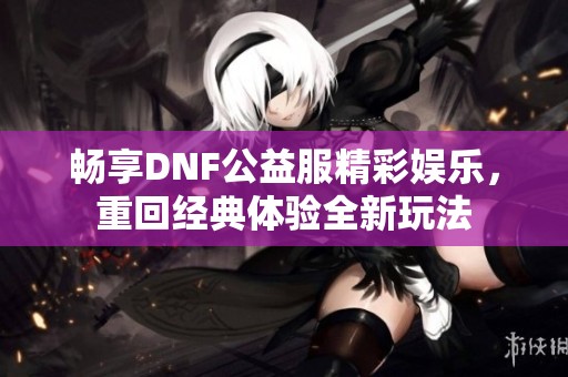 畅享DNF公益服精彩娱乐，重回经典体验全新玩法