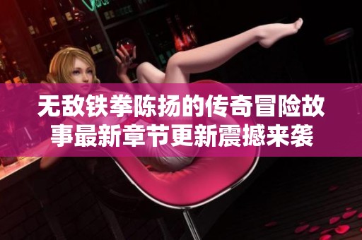 无敌铁拳陈扬的传奇冒险故事最新章节更新震撼来袭
