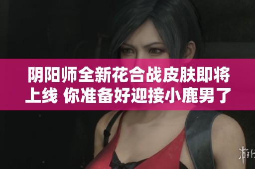 阴阳师全新花合战皮肤即将上线 你准备好迎接小鹿男了吗