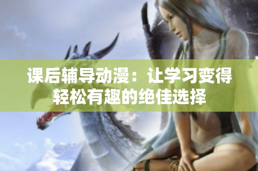 课后辅导动漫：让学习变得轻松有趣的绝佳选择