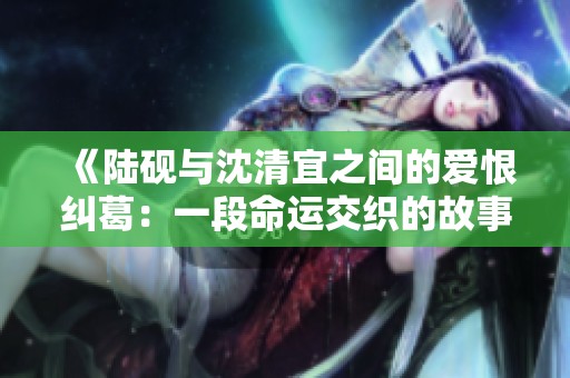 《陆砚与沈清宜之间的爱恨纠葛：一段命运交织的故事》