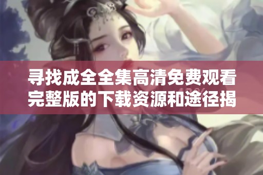 寻找成全全集高清免费观看完整版的下载资源和途径揭秘