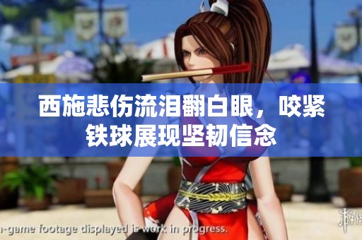 西施悲伤流泪翻白眼，咬紧铁球展现坚韧信念