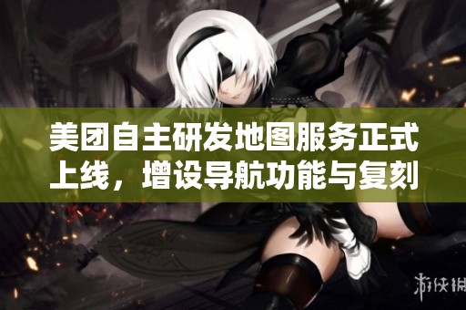 美团自主研发地图服务正式上线，增设导航功能与复刻版QQ农场玩法