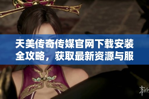 天美传奇传媒官网下载安装全攻略，获取最新资源与服务