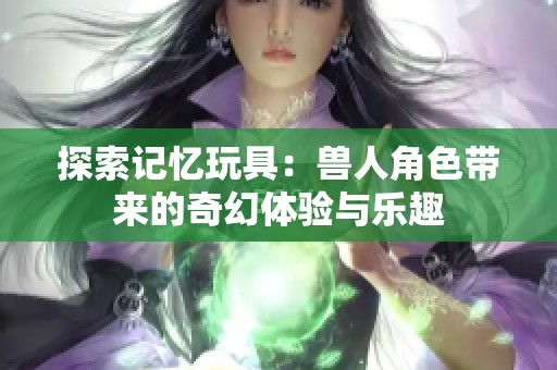 探索记忆玩具：兽人角色带来的奇幻体验与乐趣