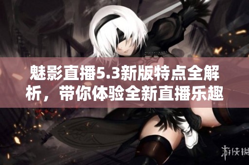 魅影直播5.3新版特点全解析，带你体验全新直播乐趣