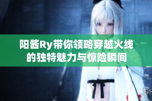 阳酱Ry带你领略穿越火线的独特魅力与惊险瞬间