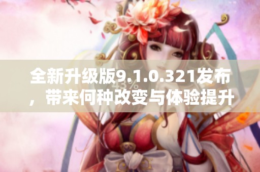 全新升级版9.1.0.321发布，带来何种改变与体验提升